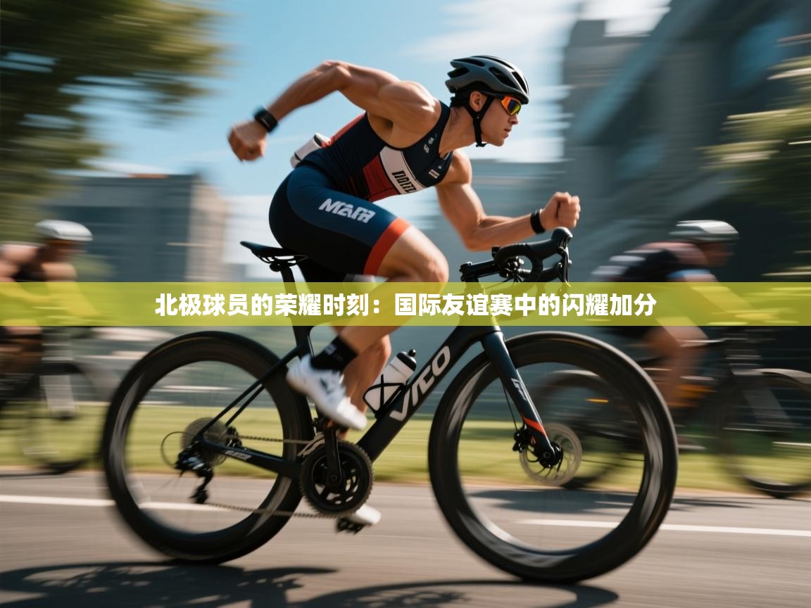 北极球员的荣耀时刻：国际友谊赛中的闪耀加分  第2张