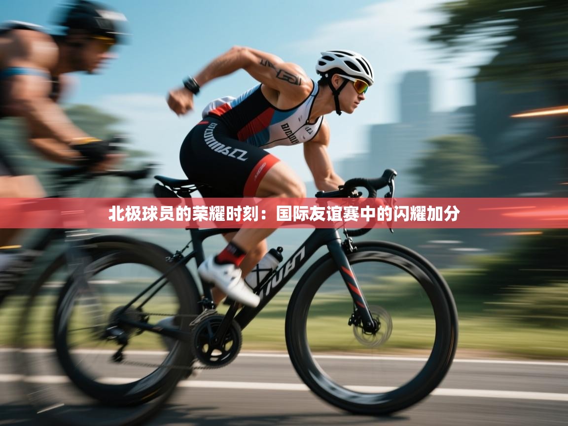 北极球员的荣耀时刻：国际友谊赛中的闪耀加分  第1张